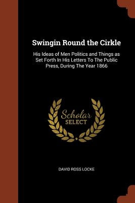 Swingin Round the Cirkle: His Ideas of Men Politics and Things as Set Forth In His Letters To The Public Press, During The Year 1866 by Locke, David Ross