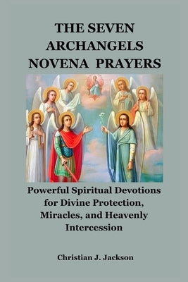 The Seven Archangels Novena Prayers: Powerful Spiritual Devotions for Divine Protection, Miracles, and Heavenly Intercession by Jackson, Christian J.