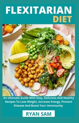 Flexitarian Diet: An Ultimate Guide With Easy, Delicious And Healthy Recipes To Lose Weight, Increase Energy, Prevent Disease And Boost by Ryan Sam