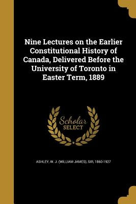 Nine Lectures on the Earlier Constitutional History of Canada, Delivered Before the University of Toronto in Easter Term, 1889 by Ashley, W. J. (William James)
