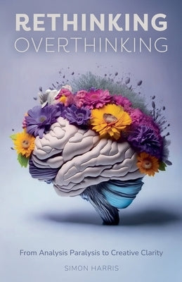 Rethinking Overthinking: From Analysis Paralysis to Creative Clarity by Harris, Simon