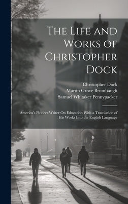 The Life and Works of Christopher Dock: America's Pioneer Writer On Education With a Translation of His Works Into the English Language by Pennypacker, Samuel Whitaker