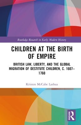 Children at the Birth of Empire: British Law, Liberty, and the Global Migration of Destitute Children, c. 1607-1760 by Lashua, Kristen McCabe