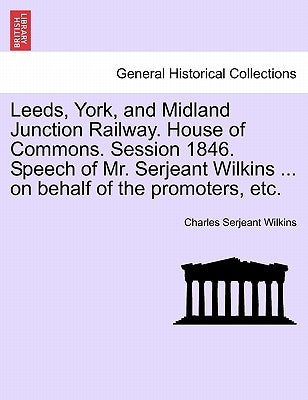 Leeds, York, and Midland Junction Railway. House of Commons. Session 1846. Speech of Mr. Serjeant Wilkins ... on Behalf of the Promoters, Etc. by Wilkins, Charles Serjeant