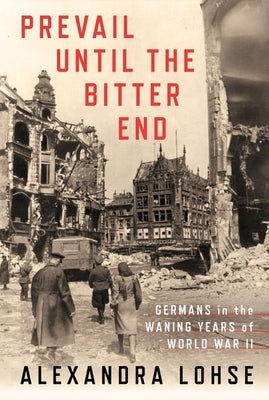 Prevail Until the Bitter End: Germans in the Waning Years of World War II by Lohse, Alexandra