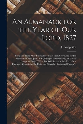 An Almanack for the Year of Our Lord, 1827 [microform]: Being the Third After Bissextile or Leap Year, Calculated for the Meridian of Saint John, N.B. by Uranophilus