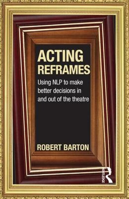 Acting Reframes: Using Nlp to Make Better Decisions in and Out of the Theatre by Barton, Robert