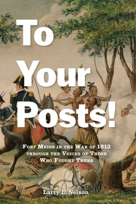 To Your Posts!: Fort Meigs in the War of 1812 Through the Voices of Those Who Fought There by Nelson, Larry L.