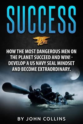 Success: How the Most Dangerous Men on the Planet Succeed and Win!: Develop a US NAVY SEAL Mindset and Become Extraordinary by Collins, John