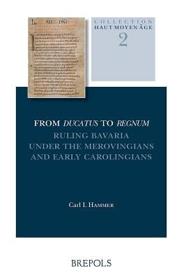 From Ducatus to Regnum: Ruling Bavaria Under the Merovingians and Early Carolingians by Hammer, C. I.