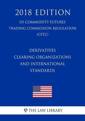 Derivatives Clearing Organizations and International Standards (US Commodity Futures Trading Commission Regulation) (CFTC) (2018 Edition) by The Law Library