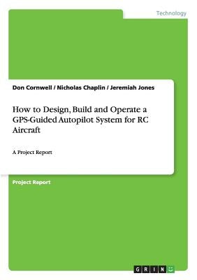 How to Design, Build and Operate a GPS-Guided Autopilot System for RC Aircraft: A Project Report by Cornwell, Don