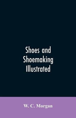 Shoes and shoemaking illustrated: a brief sketch of the history and manufacture of shoes from the earliest time by Morgan, W. C.