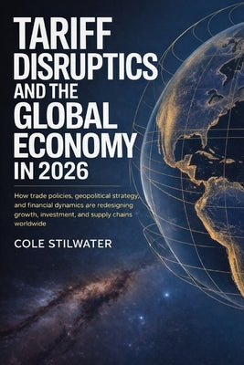 Tariff Disruption and the Global Economy in 2026: How Trade Policies, Geopolitical Strategy, and Financial Dynamics Are Redesigning Growth, Investment by Stilwater, Cole