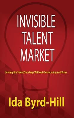 Invisible Talent Market: Solving the Talent Shortage Without Outsourcing and Visas by Byrd-Hill, Ida