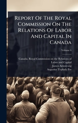 Report Of The Royal Commission On The Relations Of Labor And Capital In Canada by Canada Royal Commission on the Relat