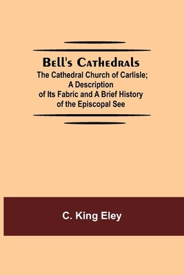 Bell'S Cathedrals; The Cathedral Church Of Carlisle; A Description Of Its Fabric And A Brief History Of The Episcopal See by King Eley, C.