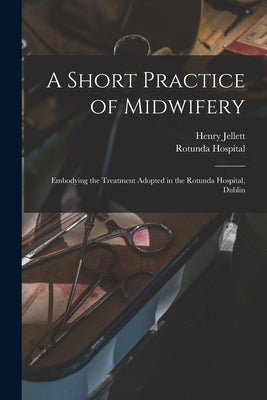 A Short Practice of Midwifery [electronic Resource]: Embodying the Treatment Adopted in the Rotunda Hospital, Dublin by Jellett, Henry 1872-1948