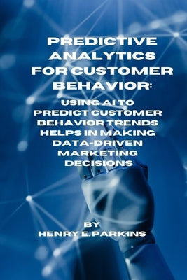 Predictive Analytics for Customer Behavior: Using AI to Predict Customer Behavior Trends Helps in Making Data-Driven Marketing Decisions by Parkins, Henry E.