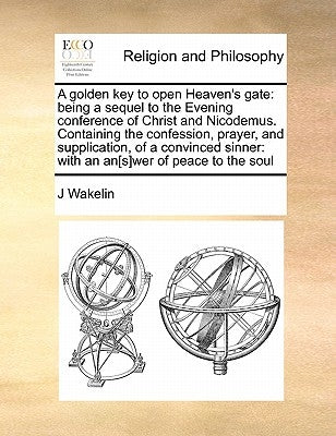 A Golden Key to Open Heaven's Gate: Being a Sequel to the Evening Conference of Christ and Nicodemus. Containing the Confession, Prayer, and Supplicat by Wakelin, J.
