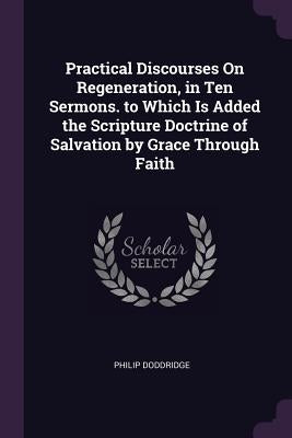Practical Discourses On Regeneration, in Ten Sermons. to Which Is Added the Scripture Doctrine of Salvation by Grace Through Faith by Doddridge, Philip