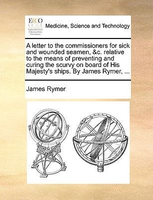 A Letter to the Commissioners for Sick and Wounded Seamen, &C. Relative to the Means of Preventing and Curing the Scurvy on Board of His Majesty's Shi by Rymer, James