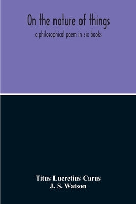 On The Nature Of Things; A Philosophical Poem In Six Books. Literally Translated Into English Prose By John Selby Watson; To Which Is Adjoined The Poe by Lucretius Carus, Titus