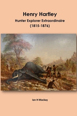 Henry Hartley: Hunter Explorer Extraordinaire 1815-1876 by MacKay, Ian H.