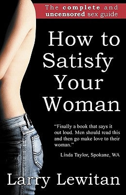 How to Satisfy Your Woman: The complete and uncensored sex guide by Lewitan, Larry