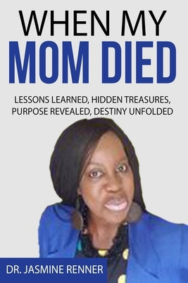 When My Mom Died Lessons Learned Hidden Treasures, Purpose Revealed, Destiny Unfolded by Renner, Jasmine