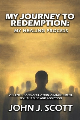 My Journey to Redemption: Violence, Gang, Affiliation, Abandonment, Sexual Abuse and Addiction by Scott, John