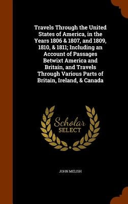 Travels Through the United States of America, in the Years 1806 & 1807, and 1809, 1810, & 1811; Including an Account of Passages Betwixt America and B by Melish, John