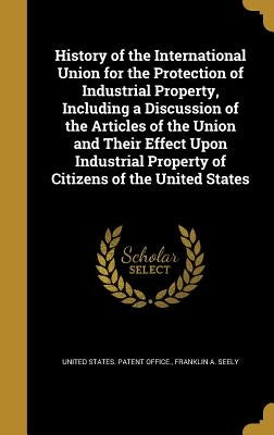 History of the International Union for the Protection of Industrial Property, Including a Discussion of the Articles of the Union and Their Effect Upo by United States Patent Office