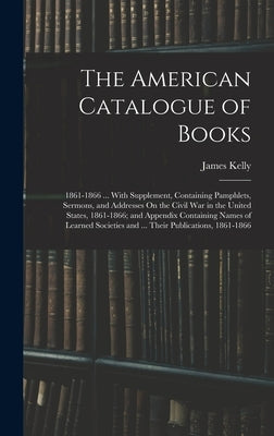 The American Catalogue of Books: 1861-1866 ... With Supplement, Containing Pamphlets, Sermons, and Addresses On the Civil War in the United States, 18 by Kelly, James