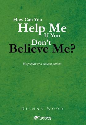 How Can You Help Me If You Don't Believe Me?: Biography of a Shaken Patient by Wood, Dianna