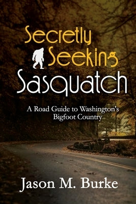 Secretly Seeking Sasquatch: A Road Guide to Washington's Bigfoot Country by Burke, Jason M.