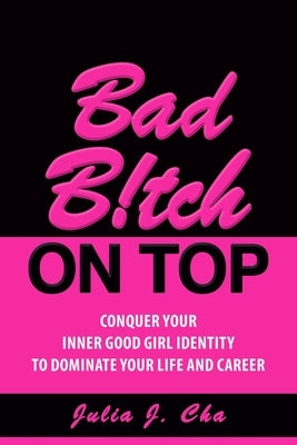 Bad B!tch On Top: Conquer Your Inner Good Girl Identity to Dominate Your Life and Career by Cha, Julia J.