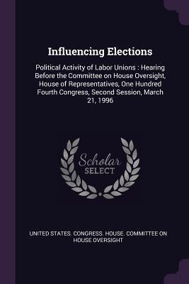 Influencing Elections: Political Activity of Labor Unions: Hearing Before the Committee on House Oversight, House of Representatives, One Hun by United States Congress House Committe