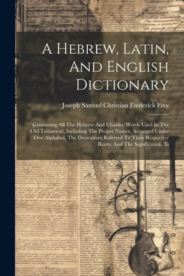 A Hebrew, Latin, And English Dictionary: Containing All The Hebrew And Chaldee Words Used In The Old Testament, Including The Proper Names, Arranged U by Joseph Samuel Christian Frederick Frey