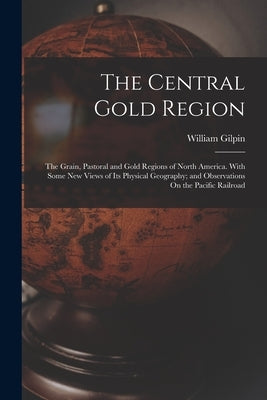 The Central Gold Region: The Grain, Pastoral and Gold Regions of North America. With Some New Views of Its Physical Geography; and Observations by Gilpin, William