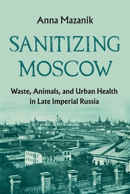 Sanitizing Moscow: Waste, Animals, and Urban Health in Late Imperial Russia by Mazanik, Anna