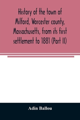 History of the town of Milford, Worcester county, Massachusetts, from its first settlement to 1881 (Part II) by Ballou, Adin
