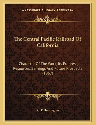 The Central Pacific Railroad Of California: Character Of The Work, Its Progress, Resources, Earnings And Future Prospects (1867) by Huntington, C. P.