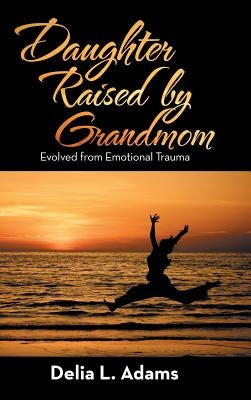 Daughter Raised by Grandmom: Evolved from Emotional Trauma by Adams, Delia L.