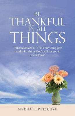 Be Thankful in All Things: 1 Thessalonians 5:18 "in everything give thanks; for this is God's will for you in Christ Jesus." by Petschke, Myrna L.