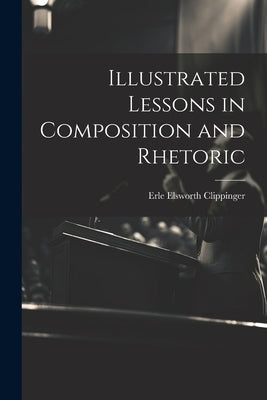 Illustrated Lessons in Composition and Rhetoric by Clippinger, Erle Elsworth