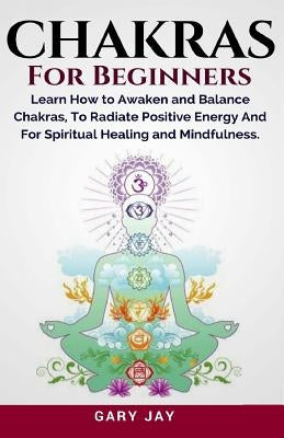 Chakras for Beginners: A Guide to Awaken and Balance Chakras to Radiate Positive Energy and for Spiritual Healing, Mindfulness, Meditation, E by Jay, Gary