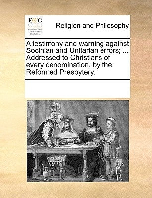 A Testimony and Warning Against Socinian and Unitarian Errors; ... Addressed to Christians of Every Denomination, by the Reformed Presbytery. by Multiple Contributors