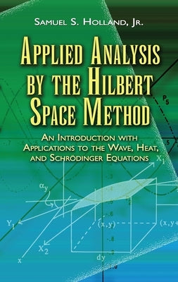 Applied Analysis by the Hilbert Space Method: An Introduction with Applications to the Wave, Heat, and Schrödinger Equations by Holland, Samuel S.