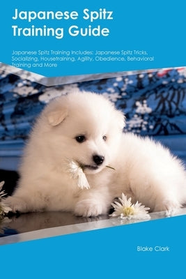 Japanese Spitz Training Guide Japanese Spitz Training Includes: Japanese Spitz Tricks, Socializing, Housetraining, Agility, Obedience, Behavioral Trai by Clark, Blake